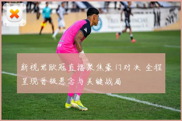 新视觉欧冠直播聚焦豪门对决 全程呈现晋级悬念与关键战局