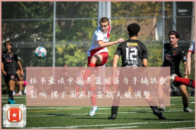 林书豪谈中国男篮经历与李楠执教影响 揭示国家队备战关键调整