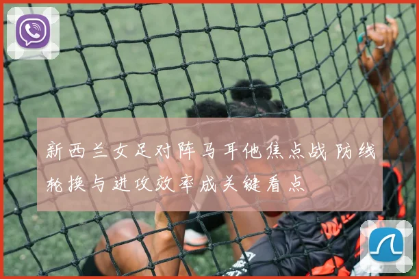 新西兰女足对阵马耳他焦点战 防线轮换与进攻效率成关键看点
