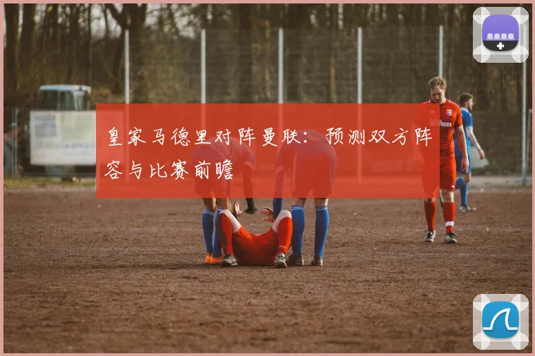 皇家马德里对阵曼联：预测双方阵容与比赛前瞻