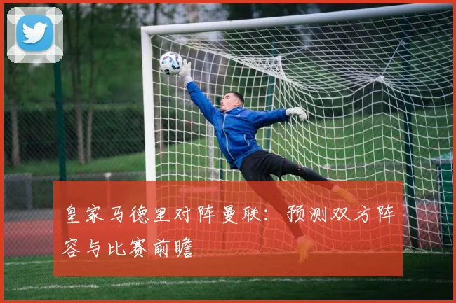 皇家马德里对阵曼联：预测双方阵容与比赛前瞻