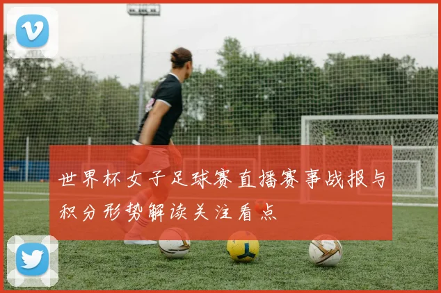 世界杯女子足球赛直播赛事战报与积分形势解读关注看点