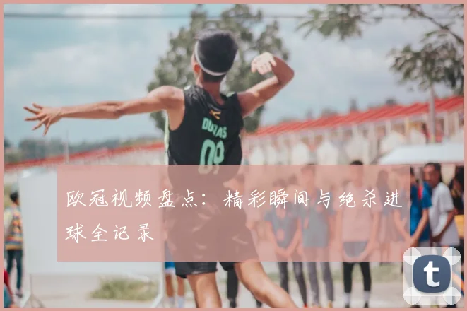 欧冠视频盘点：精彩瞬间与绝杀进球全记录