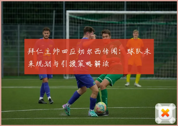 拜仁主帅回应切尔西传闻：球队未来规划与引援策略解读