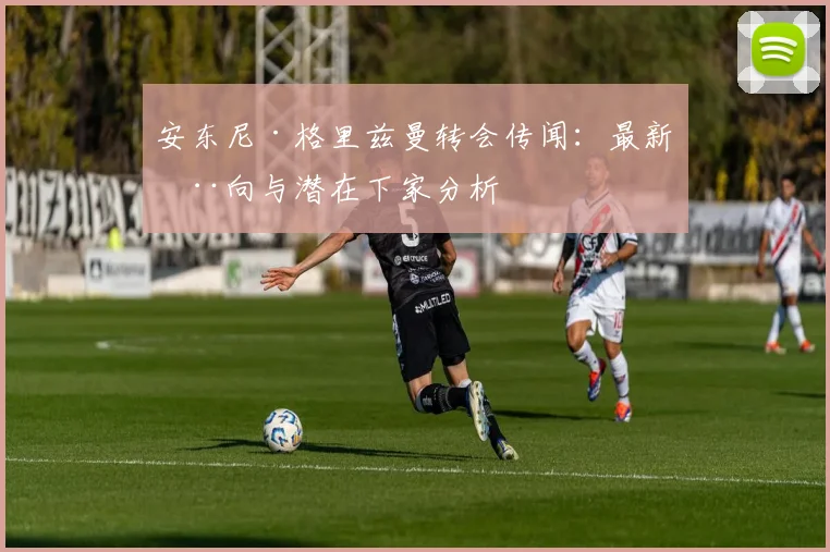 安东尼·格里兹曼转会传闻：最新动向与潜在下家分析