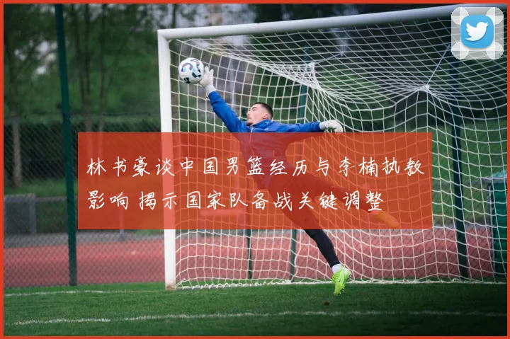林书豪谈中国男篮经历与李楠执教影响 揭示国家队备战关键调整